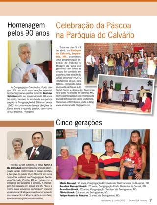 Homenagem     Celebração da Páscoa
pelos 90 anos na Paróquia do Calvário
                                                  Entre os dias 5 e 8
                                              de abril, na Paróquia
                                              do Calvário, Impera-
                                              triz, MA, aconteceu
                                              uma programação es-
                                              pecial de Páscoa. O
                                              Milagre da Vida que
                                              germinou em meio às
                                              cinzas foi contado em
                                              quatro cultos através do
                                              Grupo de Artes TRAJETO
                                              (TRAzendo JEsus para
                                              TOdos), composto pelos
   A Congregação Concórdia, Porto Ale-        jovens da paróquia, e do
gre, RS, em culto com oração especial,        Coral Canto e Adoração. Marcante
homenageou seu pastor emérito Gustavo         foi o culto na cidade de Estreito, MA,
Scholze pelo seu aniversário de 90 anos.      com a participação das crianças da
No culto, também foi lembrada sua partici-    Escola Bíblica e de vários visitantes.
pação na Congregação há 50 anos, desde        Para mais informações, visite o blog
1962. A comunidade deseja bênçãos de          www.ieluteranaitz.blogspot.com.
Deus sobre o querido pastor, bem como
a sua esposa, Hildegard.




                                              Cinco gerações




    No dia 10 de fevereiro, o casal Arcyr e
Ida Dóris Iurk comemorou 50 anos de aben-
çoada união matrimonial. O casal recebeu
a benção do pastor Curt Albrecht em uma
cerimônia realizada na Congregação Santís-
sima Trindade, Curitiba, PR, e contou com a
presença de familiares e amigos. A mensa-        Maria Bessert, 90 anos, Congregação Concórdia de São Francisco do Guaporé, RO.
gem foi baseada em Josué 24.15: “Eu e a          Arcelina Bessert Knack, 70 anos, Congregação Cristo Redentor de Cacoal, RO.
minha casa serviremos ao Senhor”, mesmo          Acendino Knack, 52 anos, Congregação Ebenézer de Seringueiras, RO.
versículo escolhido pelo casal como lema de      Flávia Knack, 23 anos, de Seringueiras, RO.
seu casamento há 50 anos. Após a cerimônia,      Felipe Knack do Rosário, 2 anos, de Seringueiras, RO.
aconteceu um jantar comemorativo.
                                                                                       Mensageiro | Junho 2012 | Encarte IELB Notícias   7
 