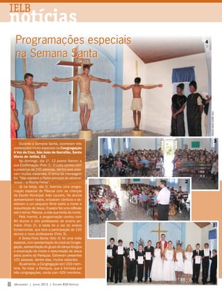 IELB
notícias
     Programações especiais                                 4

     na Semana Santa




                                                                fotos: arquivo editora concórdia
         Durante a Semana Santa, ocorreram três
                                                                                         3
    celebrações muito especiais na Congregação
    A Voz da Cruz, São João de Garrafão, Santa
    Maria de Jetibá, ES.
         No domingo, dia 1º, 12 jovens fizeram a
    sua Confirmação (Foto 1). O culto contou com
    a presença de 245 pessoas, dentre elas esta-
    vam muitos visitantes. O tema da mensagem
    foi: “Não rejeitem a Pedra principal do alicerce:
    Jesus – a Rocha Firme”.                             2
         Já na terça, dia 3, tivemos uma progra-
    mação especial de Páscoa com as crianças
    da Escola Municipal João Lauvers. Os alunos
    apresentaram teatro, entoaram cânticos e as-
    sistiram a um pequeno filme sobre a morte e
    ressurreição de Jesus. O pastor fez uma reflexão
    sob o tema: Páscoa, a vida que brota da morte.
         Pela manhã, a programação contou com
    84 alunos e oito professores do ensino pri-
    mário (Foto 2); à tarde foi a vez do ensino                            1
    fundamental, que teve a participação de 135
    alunos e nove professores (Foto 3).
         A Sexta-Feira Santa (foto 4) foi uma noite
    especial, com apresentação do coral da Congre-
    gação, apresentação do grupo de dança litúrgica
    e encenação da morte e ressurreição de Jesus
    pelos jovens da Paróquia. Estiveram presentes
    131 pessoas, dentre elas, muitos visitantes.
         Atualmente, a Congregação tem 253 mem-
    bros. No total, a Paróquia, que é formada por
    três congregações, conta com 429 membros.


8   Mensageiro | Junho 2012 | Encarte IELB Notícias
 