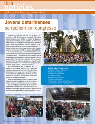 IELB
 notícias
  JELB - Juventude Evangélica Luterana do Brasil



  Jovens catarinenses
  se reúnem em congresso                                                                                    fotos: carolina strelow




       Aconteceu, nos dias 28, 29, 30 de abril e 1º
   de maio, o 10º Congresso da Juventude Evangélica
   Luterana Catarinense (JELC), na cidade de Biguaçu,
   região da Grande Florianópolis, SC. Mais de 200 jovens
   responderam ao chamado e juntos disseram: “Estamos
   aqui, ó Deus, para fazer a tua vontade” (Hebreus 10.9).
   Esse versículo fundamentou o tema do congresso, “Ci-
   dadão do Céu”, bem como caracterizou os dois anos de
   trabalho da Diretoria KOINONIA (gestão 2010/2012).
       A certeza de que “Sou um Cidadão do Céu” veio
   com as palestras ministradas pelos pastores Leonídio
   Görl e Mário Rost. O congresso contou também com a
   presença e a apresentação dos grupos Herdeiros (Porto
   Alegre, RS), The Unknown (Curitiba, PR) e Alicerce
   (Joinville, SC). Na ocasião, aconteceram as finais do
   “Festival da JELC”, nas modalidades: dança litúrgica,
   música, teatro cristão e teatro humorístico.
       Em comemoração aos 18 anos da JELC, foi
   realizado um resgate histórico dos congressos               Gestão ÁGAPE (2012-2014)
   estaduais, inclusive com a leitura de fragmentos            Presidente: Marcus E. Deckert
   da ata do primeiro congresso e uma homenagem                Vice: Franciel Schelske
   a sua comissão organizadora (Renato de Lima,                Tesoureiro: Lucas Schatz
   Jeferson de Alencar e Luciane Tomm), finalizando            Vice: Cezar Schelske
   com uma festa de aniversário.                               Secretária: Rubia Schatz
       Os congressistas ainda tiveram a oportunidade           Vice: Lucas Krutzmann
   para contemplar a região com o dia do turismo e,            Pr. Conselheiro Alisson Schröpfer da Silva
   assim, testemunhar das maravilhas da criação.               Pr. Conselheiro Elemar Frederico Reus
       Foi um congresso abençoado, onde sentimos a
   presença e o amor de Deus em cada minuto. Fica
   a saudade e o desejo que Deus continue abençoando a
   diretoria eleita, Gestão ÁGAPE, para o trabalho até 2014.




14 Mensageiro   | Junho 2012 | Encarte IELB Notícias
 