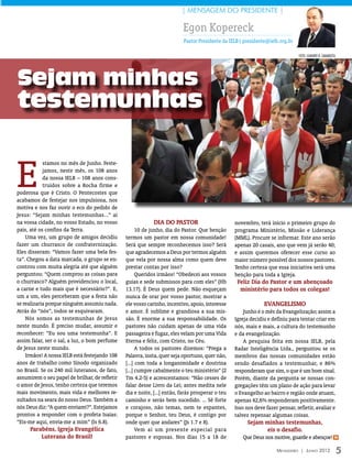| MENSAGEM DO PRESIDENTE |

                                                                          Egon Kopereck
                                                                           Pastor Presidente da IELB| presidente@ielb.org.br

                                                                                                                               foto: LEANDRO R. CAMARATTA




Sejam minhas
testemunhas




                                                                                                                                                            foto: leandro r. camara tta
E
            stamos no mês de Junho. Feste-
            jamos, neste mês, os 108 anos
            da nossa IELB – 108 anos cons-
            truídos sobre a Rocha firme e
poderosa que é Cristo. O Pentecostes que
acabamos de festejar nos impulsiona, nos
motiva e nos faz ouvir o eco do pedido de
Jesus: “Sejam minhas testemunhas...” aí
na vossa cidade, no vosso Estado, no vosso                   Dia do Pastor                        novembro, terá início o primeiro grupo do
país, até os confins da Terra.                        10 de junho, dia do Pastor. Que benção      programa Ministério, Missão e Liderança
    Uma vez, um grupo de amigos decidiu         termos um pastor em nossa comunidade!             (MML). Procure se informar. Este ano serão
fazer um churrasco de confraternização.         Será que sempre reconhecemos isso? Será           apenas 20 casais, ano que vem já serão 40;
Eles disseram: “Vamos fazer uma bela fes-       que agradecemos a Deus por termos alguém          e assim queremos oferecer esse curso ao
ta”. Chegou a data marcada, o grupo se en-      que vela por nossa alma como quem deve            maior número possível dos nossos pastores.
controu com muita alegria até que alguém        prestar contas por isso?                          Tenho certeza que essa iniciativa será uma
perguntou: “Quem comprou as coisas para               Queridos irmãos! “Obedecei aos vossos       benção para toda a Igreja.
o churrasco? Alguém providenciou o local,       guias e sede submissos para com eles” (Hb          Feliz Dia do Pastor e um abençoado
a carne e tudo mais que é necessário?”. E,      13.17). É Deus quem pede. Não esqueçam              ministério para todos os colegas!
um a um, eles perceberam que a festa não        nunca de orar por vosso pastor, mostrar a
se realizaria porque ninguém assumiu nada.      ele vosso carinho, incentivo, apoio, interesse                 Evangelismo
Atrás do “nós”, todos se esquivaram.            e amor. É sublime e grandiosa a sua mis-              Junho é o mês da Evangelização; assim a
    Nós somos as testemunhas de Jesus           são. É enorme a sua responsabilidade. Os          Igreja decidiu e definiu para tentar criar em
neste mundo. É preciso mudar, assumir e         pastores não cuidam apenas de uma vida            nós, mais e mais, a cultura do testemunho
reconhecer: “Eu sou uma testemunha”. E          passageira e fugaz, eles velam por uma Vida       e da evangelização.
assim falar, ser o sal, a luz, o bom perfume    Eterna e feliz, com Cristo, no Céu.                   A pesquisa feita em nossa IELB, pela
de Jesus neste mundo.                                 A todos os pastores dizemos: “Prega a       Radar Inteligência Ltda., perguntou se os
    Irmãos! A nossa IELB está festejando 108    Palavra, insta, quer seja oportuno, quer não,     membros das nossas comunidades estão
anos de trabalho como Sínodo organizado         [...] com toda a longanimidade e doutrina         sendo desafiados a testemunhar, e 86%
no Brasil. Se os 240 mil luteranos, de fato,    [...] cumpre cabalmente o teu ministério” (2      responderam que sim, o que é um bom sinal.
assumirem o seu papel de brilhar, de refletir   Tm 4.2-5) e acrescentamos: “Não cesses de         Porém, diante da pergunta se nossas con-
o amor de Jesus, tenho certeza que teremos      falar desse Livro da Lei; antes medita nele       gregações têm um plano de ação para levar
mais movimento, mais vida e melhores re-        dia e noite, [...] então, farás prosperar o teu   o Evangelho ao bairro e região onde atuam,
sultados na seara do nosso Deus. Também a       caminho e serás bem sucedido. ... Sê forte        apenas 42,6% responderam positivamente.
nós Deus diz: “A quem enviarei?”. Estejamos     e corajoso, não temas, nem te espantes,           Isso nos deve fazer pensar, refletir, avaliar e
prontos a responder com o profeta Isaías:       porque o Senhor, teu Deus, é contigo por          talvez repensar algumas coisas.
“Eis-me aqui, envia-me a mim” (Is 6.8).         onde quer que andares” (Js 1.7 e 8).                   Sejam minhas testemunhas,
     Parabéns, Igreja Evangélica                      Vem aí um presente especial para                       eis o desafio.
         Luterana do Brasil!                    pastores e esposas. Nos dias 15 a 18 de              Que Deus nos motive, guarde e abençoe! m

                                                                                                                     Mensageiro | Junho 2012                5
 
