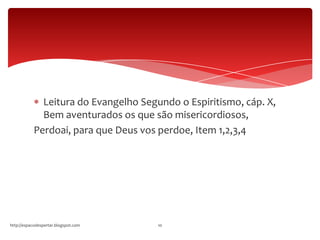 Leitura do Evangelho Segundo o Espiritismo, cáp. X,
Bem aventurados os que são misericordiosos,
Perdoai, para que Deus vos perdoe, Item 1,2,3,4
http://espacodespertar.blogspot.com 10
 