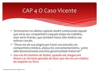 Terminamos no último capítulo André conhecendo aquele
que seria seu companheiro naquela etapa do trabalho,
esse seria Vicente, que também havia sido médico nas
esferas carnais.
“Disse-me de sua alegria por haver encontrado um
companheiro médico, alojou-me convenientemente, junto
dele demonstrando extrema generosidade fraternal.”
Isso me fez lembrar de André, quando ele chegou em
Nosso Lar ele fazia questão de dizer que ele era um médico
de respeito na Terra
http://espacodespertar.blogspot.com 2
CAP 4 O Caso Vicente
 