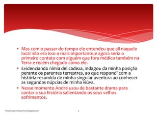 Mas com o passar do tempo ele entendeu que ali naquele
local não era isso o mais importante,e agora seria o
primeiro contato com alguém que fora médico também na
Terra e recém chegado como ele.
Evidenciando nímia delicadeza, indagou da minha posição
perante os parentes terrestres, ao que respondi com a
história resumida de minha singular aventura ao conhecer
as segundas núpcias de minha viúva.
Nesse momento André usou de bastante drama para
contar a sua história salientando os seus velhos
sofrimentos.
http://espacodespertar.blogspot.com 3
 