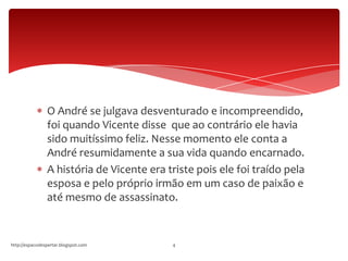 O André se julgava desventurado e incompreendido,
foi quando Vicente disse que ao contrário ele havia
sido muitíssimo feliz. Nesse momento ele conta a
André resumidamente a sua vida quando encarnado.
A história de Vicente era triste pois ele foi traído pela
esposa e pelo próprio irmão em um caso de paixão e
até mesmo de assassinato.
http://espacodespertar.blogspot.com 4
 