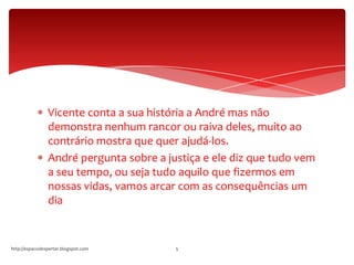Vicente conta a sua história a André mas não
demonstra nenhum rancor ou raiva deles, muito ao
contrário mostra que quer ajudá-los.
André pergunta sobre a justiça e ele diz que tudo vem
a seu tempo, ou seja tudo aquilo que fizermos em
nossas vidas, vamos arcar com as consequências um
dia
http://espacodespertar.blogspot.com 5
 