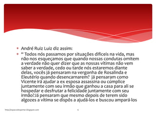 André Ruiz Luiz diz assim:
“ Todos nós passamos por situações dificeis na vida, mas
não nos esqueçamos que quando nossas condutas omitem
a verdade não quer dizer que as nossas vítimas não vem
saber a verdade, cedo ou tarde nós estaremos diante
delas, vocês já pensaram na vergonha de Rosalinda e
Eleutério quando desencarnarem? já pensaram como
Vicente irá ajudar a ex esposa assassina ou cúmplice
juntamente com seu irmão que ganhou a casa para ali se
hospedar e desfrutar a felicidade juntamente com seu
irmão?Já pensaram que mesmo depois de terem sido
algozes a vítima se dispôs a ajudá-los e buscou ampará-los
http://espacodespertar.blogspot.com 6
 