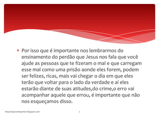 Por isso que é importante nos lembrarmos do
ensinamento do perdão que Jesus nos fala que você
ajude as pessoas que te fizeram o mal e que carregam
esse mal como uma prisão aonde eles forem, podem
ser felizes, ricas, mais vai chegar o dia em que eles
terão que voltar para o lado da verdade e aí eles
estarão diante de suas atitudes,do crime,o erro vai
acompanhar aquele que errou, é importante que não
nos esqueçamos disso.
http://espacodespertar.blogspot.com 7
 