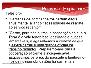 Telésforo



Provas e Expiações

“Centenas de companheiros partem daqui
anualmente, aliando necessidades de resgate
ao serviço redentor”
“Cesse, para nós outros, a concepção de que a
Terra é o vale tenebroso, destinado a quedas
lamentáveis, e agasalhemos a certeza de que
a esfera carnal é uma grande oficina de
trabalho redentor. Preparemo-nos para a
cooperação eficiente e indispensável.
Esqueçamos os erros do passado e lembremonos de nossas obrigações fundamentais.

 