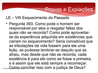 Provas e Expiações
LE – VIII Esquecimento do Passado


Pergunta 393. Como pode o homem ser
responsável por atos e resgatar faltas dos
quais não se recorda? Como pode aproveitarse da experiência adquirida em existências que
caíram no esquecimento? Seria concebível que
as tribulações da vida fossem para ele uma
lição, se pudesse lembrar-se daquilo que as
atraiu, mas desde que não se recorda, cada
existência é para ele como se fosse a primeira,
e é assim que ele está sempre a recomeçar.
Como conciliar isso com a justiça de Deus?

 