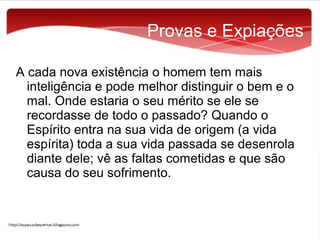 Provas e Expiações
A cada nova existência o homem tem mais
inteligência e pode melhor distinguir o bem e o
mal. Onde estaria o seu mérito se ele se
recordasse de todo o passado? Quando o
Espírito entra na sua vida de origem (a vida
espírita) toda a sua vida passada se desenrola
diante dele; vê as faltas cometidas e que são
causa do seu sofrimento.

 