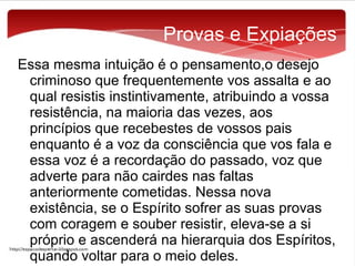 Provas e Expiações
Essa mesma intuição é o pensamento,o desejo
criminoso que frequentemente vos assalta e ao
qual resistis instintivamente, atribuindo a vossa
resistência, na maioria das vezes, aos
princípios que recebestes de vossos pais
enquanto é a voz da consciência que vos fala e
essa voz é a recordação do passado, voz que
adverte para não cairdes nas faltas
anteriormente cometidas. Nessa nova
existência, se o Espírito sofrer as suas provas
com coragem e souber resistir, eleva-se a si
próprio e ascenderá na hierarquia dos Espíritos,
quando voltar para o meio deles.

 