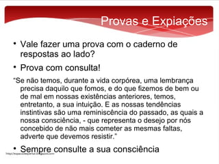 Provas e Expiações




Vale fazer uma prova com o caderno de
respostas ao lado?
Prova com consulta!

“Se não temos, durante a vida corpórea, uma lembrança
precisa daquilo que fomos, e do que fizemos de bem ou
de mal em nossas existências anteriores, temos,
entretanto, a sua intuição. E as nossas tendências
instintivas são uma reminiscência do passado, as quais a
nossa consciência, - que representa o desejo por nós
concebido de não mais cometer as mesmas faltas,
adverte que devemos resistir.”


Sempre consulte a sua consciência

 