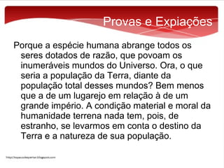 Provas e Expiações
Porque a espécie humana abrange todos os
seres dotados de razão, que povoam os
inumeráveis mundos do Universo. Ora, o que
seria a população da Terra, diante da
população total desses mundos? Bem menos
que a de um lugarejo em relação à de um
grande império. A condição material e moral da
humanidade terrena nada tem, pois, de
estranho, se levarmos em conta o destino da
Terra e a natureza de sua população.

 