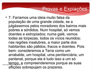 Provas e Expiações


7. Faríamos uma ideia muito falsa da
população de uma grande cidade, se a
julgássemos pelos moradores dos bairros mais
pobres e sórdidos. Num hospital, só vemos
doentes e estropiados; numa galé, vemos
todas as torpezas, todos os vícios reunidos;
nas regiões insalubres, a maior parte dos
habitantes são pálidos, fracos e doentes. Pois
bem: consideremos a Terra como um
arrabalde, um hospital, uma penitenciária, um
pantanal, porque ela é tudo isso a um só
tempo, e compreenderemos porque as suas
aflições sobrepujam os prazeres.

 