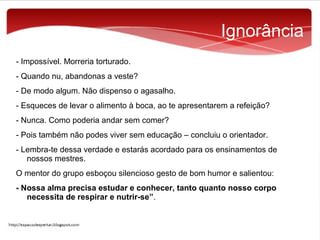 Ignorância
- Impossível. Morreria torturado.
- Quando nu, abandonas a veste?
- De modo algum. Não dispenso o agasalho.
- Esqueces de levar o alimento à boca, ao te apresentarem a refeição?
- Nunca. Como poderia andar sem comer?
- Pois também não podes viver sem educação – concluiu o orientador.
- Lembra-te dessa verdade e estarás acordado para os ensinamentos de
nossos mestres.
O mentor do grupo esboçou silencioso gesto de bom humor e salientou:
- Nossa alma precisa estudar e conhecer, tanto quanto nosso corpo
necessita de respirar e nutrir-se”.

 