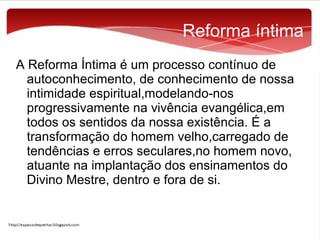 Reforma íntima
A Reforma Íntima é um processo contínuo de
autoconhecimento, de conhecimento de nossa
intimidade espiritual,modelando-nos
progressivamente na vivência evangélica,em
todos os sentidos da nossa existência. É a
transformação do homem velho,carregado de
tendências e erros seculares,no homem novo,
atuante na implantação dos ensinamentos do
Divino Mestre, dentro e fora de si.

 