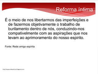 Reforma íntima
É o meio de nos libertarmos das imperfeições e
de fazermos objetivamente o trabalho de
burilamento dentro de nós, conduzindo-nos
compativelmente com as aspirações que nos
levam ao aprimoramento do nosso espirito.
Fonte: Rede amigo espírita

 