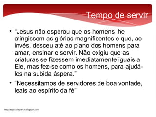 Tempo de servir




“Jesus não esperou que os homens lhe
atingissem as glórias magnificentes e que, ao
invés, desceu até ao plano dos homens para
amar, ensinar e servir. Não exigiu que as
criaturas se fizessem imediatamente iguais a
Ele, mas fez-se como os homens, para ajudálos na subida áspera.”
“Necessitamos de servidores de boa vontade,
leais ao espírito da fé”

 