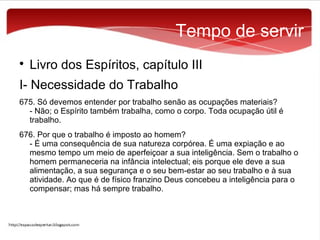 Tempo de servir


Livro dos Espíritos, capítulo III

I- Necessidade do Trabalho
675. Só devemos entender por trabalho senão as ocupações materiais?
- Não; o Espírito também trabalha, como o corpo. Toda ocupação útil é
trabalho.
676. Por que o trabalho é imposto ao homem?
- É uma consequência de sua natureza corpórea. É uma expiação e ao
mesmo tempo um meio de aperfeiçoar a sua inteligência. Sem o trabalho o
homem permaneceria na infância intelectual; eis porque ele deve a sua
alimentação, a sua segurança e o seu bem-estar ao seu trabalho e à sua
atividade. Ao que é de físico franzino Deus concebeu a inteligência para o
compensar; mas há sempre trabalho.

 
