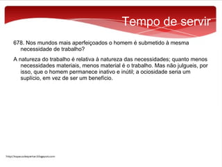 Tempo de servir
678. Nos mundos mais aperfeiçoados o homem é submetido à mesma
necessidade de trabalho?
A natureza do trabalho é relativa à natureza das necessidades; quanto menos
necessidades materiais, menos material é o trabalho. Mas não julgueis, por
isso, que o homem permanece inativo e inútil; a ociosidade seria um
suplício, em vez de ser um benefício.

 