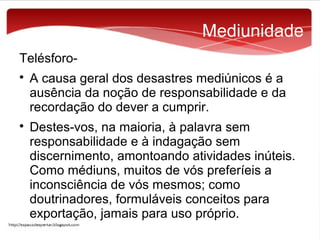 Mediunidade
Telésforo



A causa geral dos desastres mediúnicos é a
ausência da noção de responsabilidade e da
recordação do dever a cumprir.
Destes-vos, na maioria, à palavra sem
responsabilidade e à indagação sem
discernimento, amontoando atividades inúteis.
Como médiuns, muitos de vós preferíeis a
inconsciência de vós mesmos; como
doutrinadores, formuláveis conceitos para
exportação, jamais para uso próprio.

 