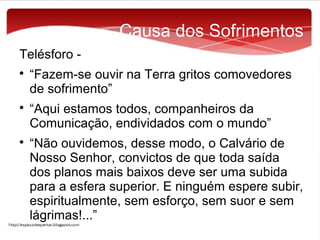 Causa dos Sofrimentos
Telésforo 





“Fazem-se ouvir na Terra gritos comovedores
de sofrimento”
“Aqui estamos todos, companheiros da
Comunicação, endividados com o mundo”
“Não ouvidemos, desse modo, o Calvário de
Nosso Senhor, convictos de que toda saída
dos planos mais baixos deve ser uma subida
para a esfera superior. E ninguém espere subir,
espiritualmente, sem esforço, sem suor e sem
lágrimas!...”

 