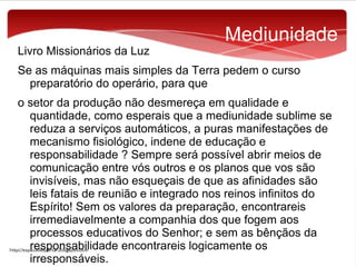 Livro Missionários da Luz

Mediunidade

Se as máquinas mais simples da Terra pedem o curso
preparatório do operário, para que
o setor da produção não desmereça em qualidade e
quantidade, como esperais que a mediunidade sublime se
reduza a serviços automáticos, a puras manifestações de
mecanismo fisiológico, indene de educação e
responsabilidade ? Sempre será possível abrir meios de
comunicação entre vós outros e os planos que vos são
invisíveis, mas não esqueçais de que as afinidades são
leis fatais de reunião e integrado nos reinos infinitos do
Espírito! Sem os valores da preparação, encontrareis
irremediavelmente a companhia dos que fogem aos
processos educativos do Senhor; e sem as bênçãos da
responsabilidade encontrareis logicamente os
irresponsáveis.

 