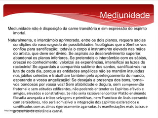 Mediunidade
Mediunidade não é disposição da carne transitória e sim expressão do espírito
imortal.
Naturalmente, o intercâmbio aprimorado, entre os dois planos, requere sadias
condições do vaso sagrado de possibilidades fisiológicas que o Senhor vos
confiou para santificação; todavia o corpo é instrumento elevado nas mãos
do artista, que deve ser divino. Se aspirais ao desenvolvimento superior,
abandonai os planos inferiores. Se pretendeis o intercâmbio com os sábios,
crescei no conhecimento, valorizai as experiências, intensificai as luzes do
raciocínio! Se aguardais a companhia sublime dos santos, santificai-vos na
luta de cada dia, porque as entidades angélicas não se mantêm insuladas
nos júbilos celestes e trabalham também pelo aperfeiçoamento do mundo,
esperando a vossa angelização! Se desejais a presença dos bons, tornaivos bondosos por vossa vez! Sem afabilidade e doçura, sem compreensão
fraternal e sem atitudes edificantes, não podereis entender os Espíritos afáveis e
amigos, elevados e construtivos. Se não seria razoável encontrar Platão ensinando
filosofia avançada a tribos selvagens e primitivas, nem Francisco de Assis operando
com salteadores, não será admissível a integração dos Espíritos esclarecidos e
santificados com as almas rigorosamente agarradas às manifestações mais baixas e
grosseiras da existência carnal.

 