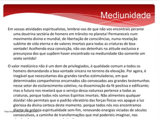 Mediunidade
Em vossas atividades espiritualistas, lembrai-vos de que não vos encontrais perante
uma doutrina sectária de homens em trânsito no planeta! Permaneceis num
movimento divino e mundial, de libertação de consciências, numa revelação
sublime de vida eterna e de valores imortais para todas as criaturas de boavontade! Acolhendo essa convicção, não vos detenhais na atitude exclusiva e
presunçosa dos que supõem haver encontrado na mediunidade tão-somente um
sexto sentido!
O valor mediúnico não é um dom de privilegiados, é qualidade comum a todos os
homens demandando a boa-vontade sincera no terreno da elevação. Por agora, é
inegável que necessitamos das grandes tarefas estimuladoras, em que
determinados companheiros encarnados são convocados aos grandes testemunhos
nesse setor do esclarecimento coletivo, na disseminação da fé positiva e edificante;
mas o futuro nos revelará que o serviço dessa natureza pertence a todas as
criaturas, porque todos nós somos Espíritos imortais. Não alimenteis qualquer
dúvida! não permitais que o padrão vibratório das forças físicas vos apague a luz
gloriosa da divina certeza deste momento. porque todos nós nos encontramos
diante da própria espiritualidade sem-fim, renovando energias viciadas de séculos
consecutivos, a caminho de transformações que mal poderíeis imaginar, nos

 