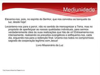 Mediunidade
Elevemo-nos, pois, no espírito do Senhor, que nos convidou ao banquete da
luz, desde hoje!
Levantemo-nos para o porvir, não no sentido de menosprezar a Terra, mas no
propósito de aperfeiçoar as nossas qualidades individuais, para sermos
verdadeiramente úteis às suas realizações que hão de vir! Entreamemo-nos
intensamente, realizando os preceitos evangélicos e edifiquemo-nos, cada
dia, erguendo-nos para a redenção final. Unamo-nos todos no compromisso
sagrado de cooperação legítima com Jesus!
Livro Missionário da Luz

 