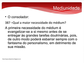Mediunidade


O consolador:

387 –Qual a maior necessidade do médium?
A primeira necessidade do médium é
evangelizar-se a si mesmo antes de se
entregar às grandes tarefas doutrinárias, pois,
de outro modo poderá esbarrar sempre com o
fantasma do personalismo, em detrimento de
sua missão.

 
