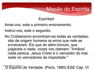 Missão do Espírita
Espíritas!
Amai-vos, este o primeiro ensinamento;
Instrui-vos, este o segundo.
No Cristianismo encontram-se todas as verdades;
são de origem humana os erros que nele se
enraizaram. Eis que do além-túmulo, que
julgáveis o nada, vozes vos clamam: "Irmãos!
nada perece. Jesus Cristo é o vencedor do mal,
sede os vencedores da impiedade."
O Espírito de Verdade. (Paris, 1860) ESE Cap. VI

 
