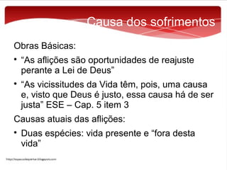 Causa dos sofrimentos
Obras Básicas:




“As aflições são oportunidades de reajuste
perante a Lei de Deus”
“As vicissitudes da Vida têm, pois, uma causa
e, visto que Deus é justo, essa causa há de ser
justa” ESE – Cap. 5 item 3

Causas atuais das aflições:


Duas espécies: vida presente e “fora desta
vida”

 
