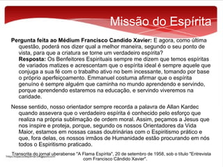 Missão do Espírita
Pergunta feita ao Médium Francisco Candido Xavier: E agora, como última
questão, poderá nos dizer qual a melhor maneira, segundo o seu ponto de
vista, para que a criatura se torne um verdadeiro espírita?
Resposta: Os Benfeitores Espirituais sempre me dizem que temos espíritas
de variados matizes e acrescentam que o espírita ideal é sempre aquele que
conjuga a sua fé com o trabalho ativo no bem incessante, tomando por base
o próprio aperfeiçoamento. Emmanuel costuma afirmar que o espírita
genuíno é sempre alguém que caminha no mundo aprendendo e servindo,
porque aprendendo estaremos na educação, e servindo viveremos na
caridade.
Nesse sentido, nosso orientador sempre recorda a palavra de Allan Kardec
quando assevera que o verdadeiro espírita é conhecido pelo esforço que
realiza na própria sublimação de ordem moral. Assim, peçamos a Jesus que
nos inspire e proteja, porque, segundo os nossos Orientadores da Vida
Maior, estamos em nossas casas doutrinárias com o Espiritismo prático e
que, fora delas, os nossos irmãos de Humanidade estão procurando em nós
todos o Espiritismo praticado.
Transcrita do jornal uberabense "A Flama Espírita", 20 de setembro de 1958, sob o título "Entrevista
com Francisco Cândido Xavier".

 