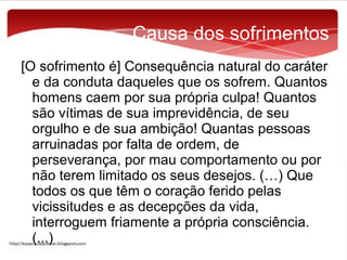 Causa dos sofrimentos
[O sofrimento é] Consequência natural do caráter
e da conduta daqueles que os sofrem. Quantos
homens caem por sua própria culpa! Quantos
são vítimas de sua imprevidência, de seu
orgulho e de sua ambição! Quantas pessoas
arruinadas por falta de ordem, de
perseverança, por mau comportamento ou por
não terem limitado os seus desejos. (…) Que
todos os que têm o coração ferido pelas
vicissitudes e as decepções da vida,
interroguem friamente a própria consciência.
(...)

 