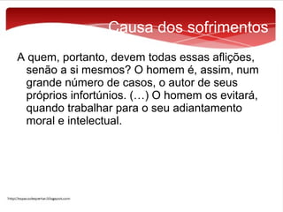 Causa dos sofrimentos
A quem, portanto, devem todas essas aflições,
senão a si mesmos? O homem é, assim, num
grande número de casos, o autor de seus
próprios infortúnios. (…) O homem os evitará,
quando trabalhar para o seu adiantamento
moral e intelectual.

 