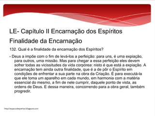 LE- Capítulo II Encarnação dos Espíritos
Finalidade da Encarnação
132. Qual é a finalidade da encarnação dos Espíritos?
- Deus a impõe com o fim de levá-los a perfeição: para uns, é uma expiação,
para outros, uma missão. Mas para chegar a essa perfeição eles devem
sofrer todas as vicissitudes da vida corpórea: nisto é que está a expiação. A
encarnação tem ainda outra finalidade, que é a de pôr o Espírito em
condições de enfrentar a sua parte na obra da Criação. É para executá-la
que ele toma um aparelho em cada mundo, em harmonia com a matéria
essencial do mesmo, a fim de nele cumprir, daquele ponto de vista, as
ordens de Deus. E dessa maneira, concorrendo para a obra geral, também
progredir.

 
