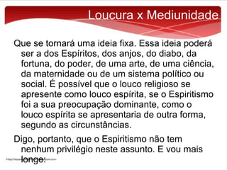 Loucura x Mediunidade
Que se tornará uma ideia fixa. Essa ideia poderá
ser a dos Espíritos, dos anjos, do diabo, da
fortuna, do poder, de uma arte, de uma ciência,
da maternidade ou de um sistema político ou
social. É possível que o louco religioso se
apresente como louco espírita, se o Espiritismo
foi a sua preocupação dominante, como o
louco espírita se apresentaria de outra forma,
segundo as circunstâncias.
Digo, portanto, que o Espiritismo não tem
nenhum privilégio neste assunto. E vou mais
longe:

 