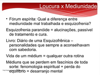 Loucura x Mediunidade


Fórum espírita: Qual a diferença entre
mediunidade mal trabalhada e esquizofrenia?

Esquizofrenia paranóide = alucinações, passível
de tratamento e cura.
Livro: Diário de uma Esquizofrênica –
personalidades que sempre a aconselhavam
com sabedoria.
Vida de um médium = qualquer outra rotina
Médiuns que se perdem em fascínios de toda
sorte: fenomologia espiritual + perda do
equilíbrio = desarranjo mental

 