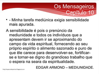 Os Mensageiros
Capítulo 10


- Minha tarefa mediúnica exigia sensibilidade
mais apurada.

A sensibilidade é pois o prenúncio da
mediunidade e todos os indivíduos que a
apresentam devem ir se aproximando do
campo da vida espiritual, fornecendo ao seu
próprio espírito o alimento sazonado e puro de
que êle carece para desenvolver-se, fortificarse e tornar-se digno do grandioso trabalho que
o espera na seara da espiritualidade.
EDGAR ARMOND – MEDIUNIDADE.

 
