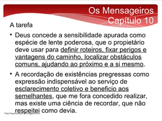 A tarefa




Os Mensageiros
Capítulo 10

Deus concede a sensibilidade apurada como
espécie de lente poderosa, que o propietário
deve usar para definir roteiros, fixar perigos e
vantagens do caminho, localizar obstáculos
comuns, ajudando ao próximo e a si mesmo.
A recordação de existências pregressas como
expressão indispensável ao serviço de
esclarecimento coletivo e beneficio aos
semelhantes, que me fora concedido realizar,
mas existe uma ciência de recordar, que não
respeitei como devia.

 
