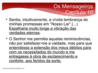 Os Mensageiros
Capítulo 10




Sentia, intuitivamente, a vívida lembrança de
minhas promessas em “Nosso Lar”.(...)
Espalharia muito longe a vibração das
verdades eternas.
O Senhor me permitia aquelas reminiscências,
não por satisfazer-me a vaidade, mas para que
entendesse a extensão dos meus débitos para
com os necessitados do mundo e me
entregasse à obra de esclarecimento e
conforto aos feridos da sorte.

 