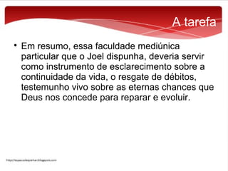A tarefa


Em resumo, essa faculdade mediúnica
particular que o Joel dispunha, deveria servir
como instrumento de esclarecimento sobre a
continuidade da vida, o resgate de débitos,
testemunho vivo sobre as eternas chances que
Deus nos concede para reparar e evoluir.

 