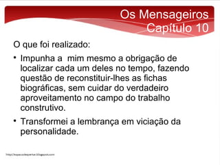 Os Mensageiros
Capítulo 10
O que foi realizado:




Impunha a mim mesmo a obrigação de
localizar cada um deles no tempo, fazendo
questão de reconstituir-lhes as fichas
biográficas, sem cuidar do verdadeiro
aproveitamento no campo do trabalho
construtivo.
Transformei a lembrança em viciação da
personalidade.

 