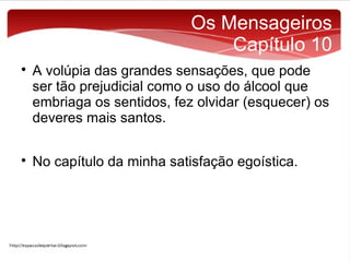 Os Mensageiros
Capítulo 10




A volúpia das grandes sensações, que pode
ser tão prejudicial como o uso do álcool que
embriaga os sentidos, fez olvidar (esquecer) os
deveres mais santos.
No capítulo da minha satisfação egoística.

 