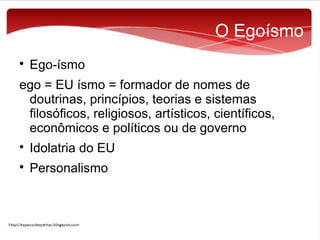 O Egoísmo


Ego-ísmo

ego = EU ísmo = formador de nomes de
doutrinas, princípios, teorias e sistemas
filosóficos, religiosos, artísticos, científicos,
econômicos e políticos ou de governo


Idolatria do EU



Personalismo

 