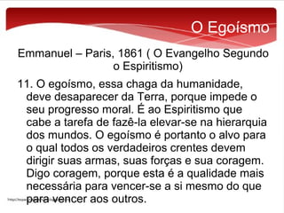 O Egoísmo
Emmanuel – Paris, 1861 ( O Evangelho Segundo
o Espiritismo)
11. O egoísmo, essa chaga da humanidade,
deve desaparecer da Terra, porque impede o
seu progresso moral. É ao Espiritismo que
cabe a tarefa de fazê-la elevar-se na hierarquia
dos mundos. O egoísmo é portanto o alvo para
o qual todos os verdadeiros crentes devem
dirigir suas armas, suas forças e sua coragem.
Digo coragem, porque esta é a qualidade mais
necessária para vencer-se a si mesmo do que
para vencer aos outros.

 