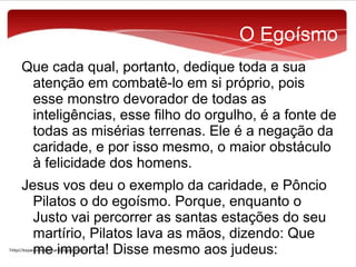 O Egoísmo
Que cada qual, portanto, dedique toda a sua
atenção em combatê-lo em si próprio, pois
esse monstro devorador de todas as
inteligências, esse filho do orgulho, é a fonte de
todas as misérias terrenas. Ele é a negação da
caridade, e por isso mesmo, o maior obstáculo
à felicidade dos homens.
Jesus vos deu o exemplo da caridade, e Pôncio
Pilatos o do egoísmo. Porque, enquanto o
Justo vai percorrer as santas estações do seu
martírio, Pilatos lava as mãos, dizendo: Que
me importa! Disse mesmo aos judeus:

 