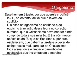 O Egoísmo
Esse homem é justo, por que quereis crucificálo? E, no entanto, deixa que o levem ao
suplício.
É a esse antagonismo da caridade e do
egoísmo à invasão dessa lepra no coração
humano, que o Cristianismo deve não ter ainda
cumprido toda a sua missão. E é a vós, novos
apóstolos da fé, que os Espíritos superiores
esclarecem, que cabem a tarefa e o dever de
extirpar esse mal, para dar ao Cristianismo
toda a sua força e limpar o caminho dos
obstáculos que lhe entravam a marcha.

 