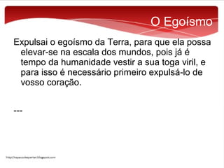 O Egoísmo
Expulsai o egoísmo da Terra, para que ela possa
elevar-se na escala dos mundos, pois já é
tempo da humanidade vestir a sua toga viril, e
para isso é necessário primeiro expulsá-lo de
vosso coração.
---

 